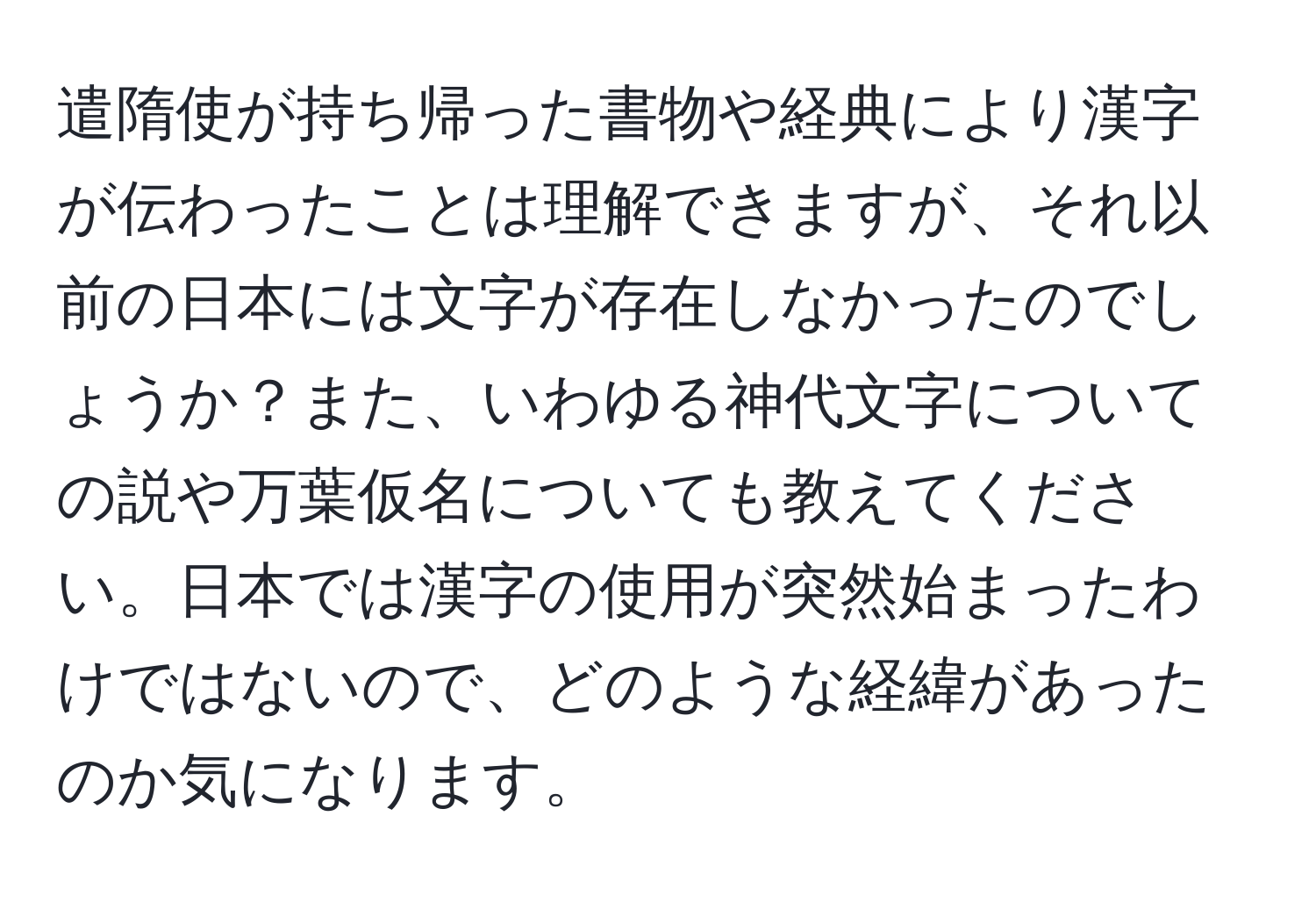 遣隋使が持ち帰った書物や経典により漢字が伝わったことは理解できますが、それ以前の日本には文字が存在しなかったのでしょうか？また、いわゆる神代文字についての説や万葉仮名についても教えてください。日本では漢字の使用が突然始まったわけではないので、どのような経緯があったのか気になります。