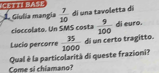 ICETTI BASE 
1. Giulia mangia  7/10  di una tavoletta di 
cioccolato. Un SMS costa  9/100  di euro. 
Lucio percorre  35/1000  di un certo tragitto. 
Qual è la particolarità di queste frazioni? 
Come si chiamano?