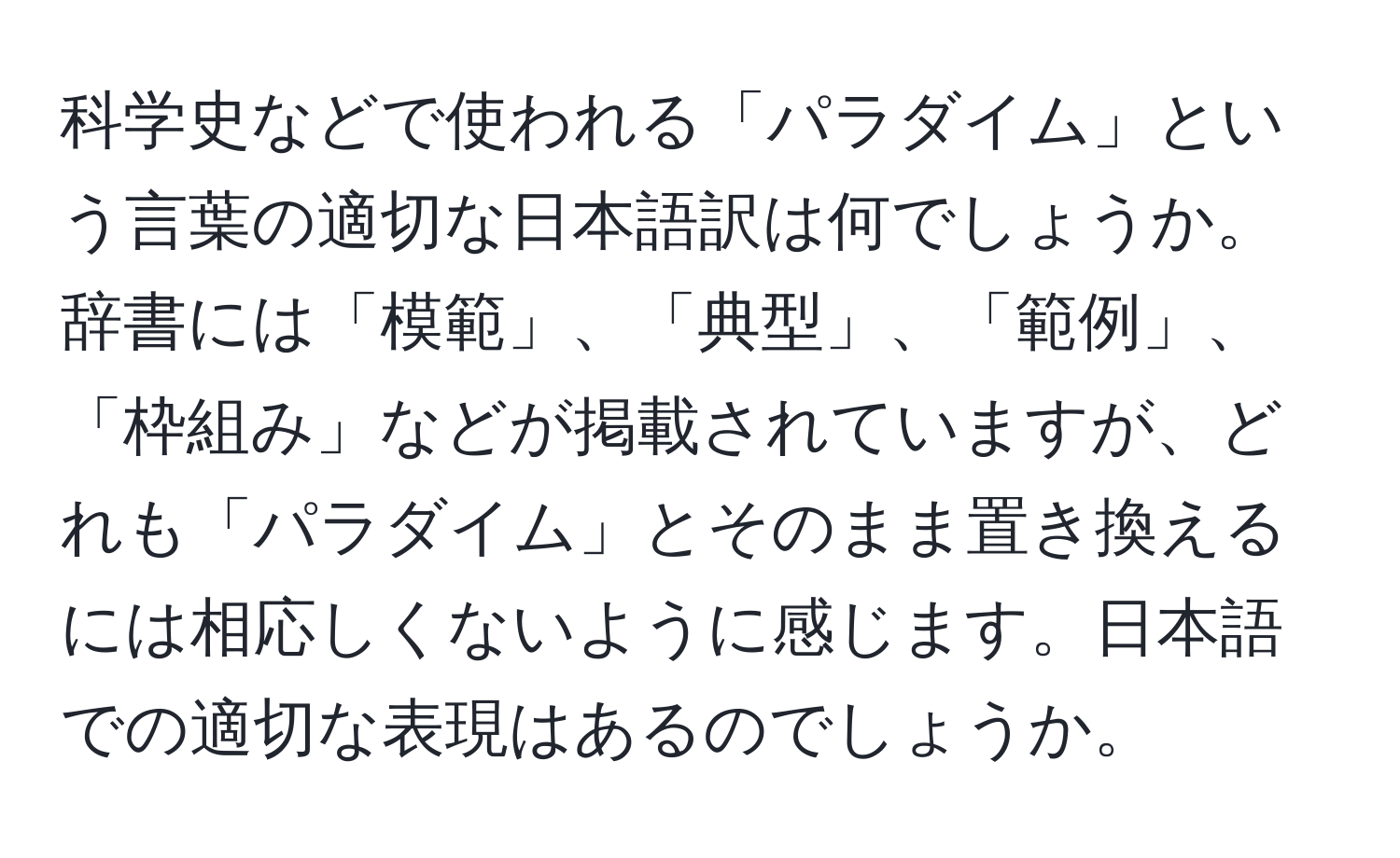 科学史などで使われる「パラダイム」という言葉の適切な日本語訳は何でしょうか。辞書には「模範」、「典型」、「範例」、「枠組み」などが掲載されていますが、どれも「パラダイム」とそのまま置き換えるには相応しくないように感じます。日本語での適切な表現はあるのでしょうか。