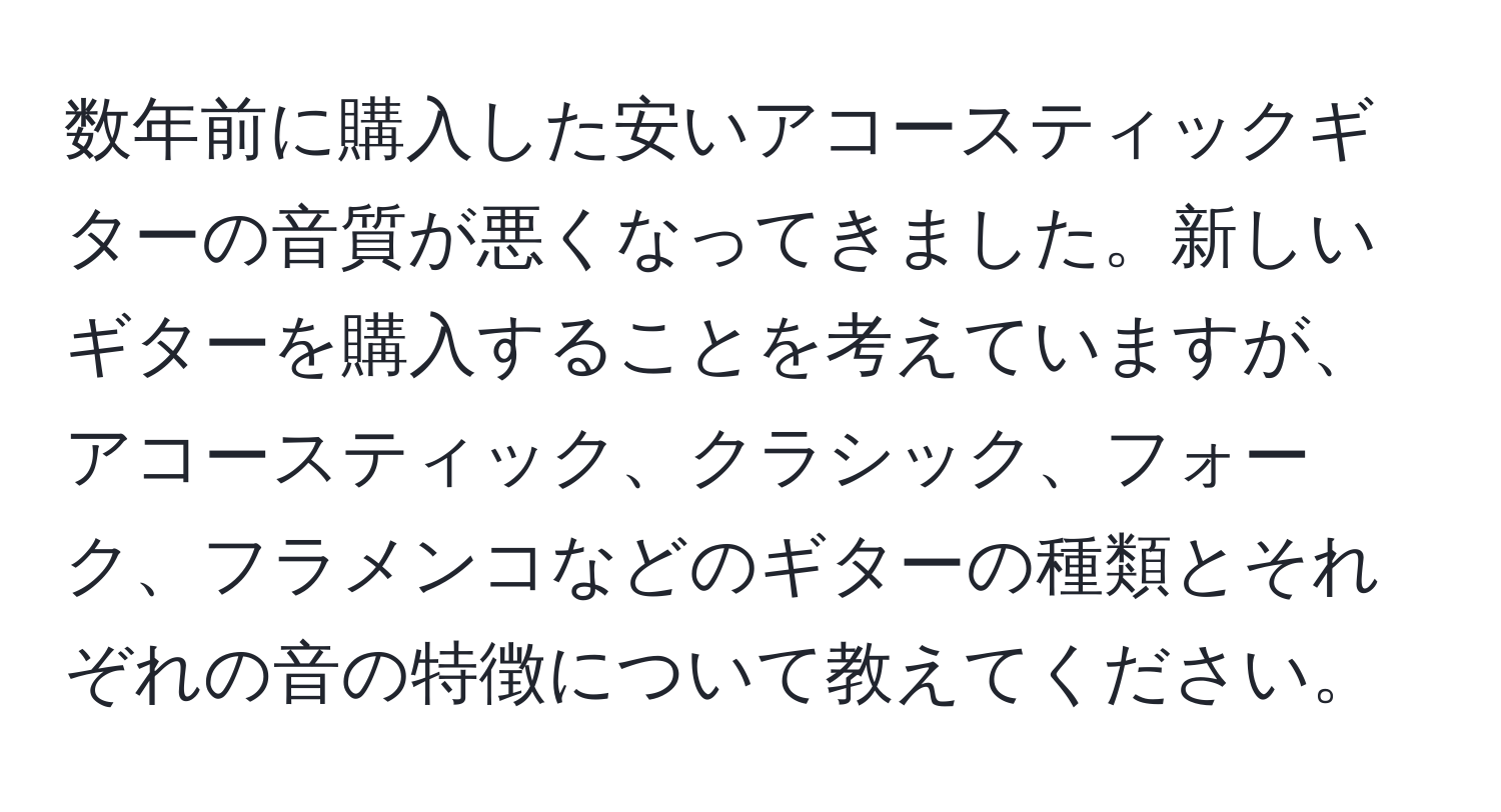 数年前に購入した安いアコースティックギターの音質が悪くなってきました。新しいギターを購入することを考えていますが、アコースティック、クラシック、フォーク、フラメンコなどのギターの種類とそれぞれの音の特徴について教えてください。