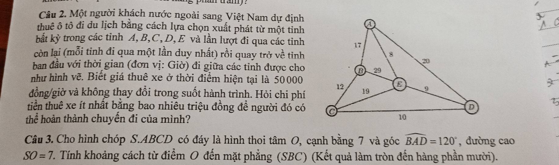 phun tamy : 
Câu 2. Một người khách nước ngoài sang Việt Nam dự định 
thuê ô tô đi du lịch bằng cách lựa chọn xuất phát từ một tỉnh 
bắt kỳ trong các tinh A, B, C, D, E và lần lượt đi qua các tỉnh 
_ 
còn lại (mỗi tinh đi qua một lần duy nhất) rồi quay trở về tinh 
ban đầu với thời gian (đơn vị: Giờ) đi giữa các tỉnh được cho 
như hình vẽ. Biết giá thuê xe ở thời điểm hiện tại là 50000
đồng/giờ và không thay đổi trong suốt hành trình. Hỏi chi phí 
tiền thuê xe ít nhất bằng bao nhiêu triệu đồng để người đó có 
thể hoàn thành chuyến đi của mình? 
Câu 3. Cho hình chóp S. ABCD có đáy là hình thoi tâm O, cạnh bằng 7 và góc widehat BAD=120° , đường cao
SO=7 1. Tính khoảng cách từ điểm O đến mặt phẳng (SBC) (Kết quả làm tròn đến hàng phần mười).