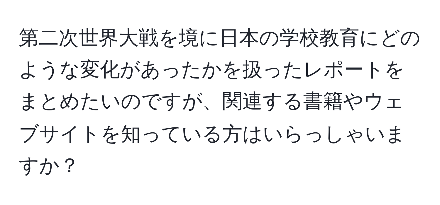 第二次世界大戦を境に日本の学校教育にどのような変化があったかを扱ったレポートをまとめたいのですが、関連する書籍やウェブサイトを知っている方はいらっしゃいますか？