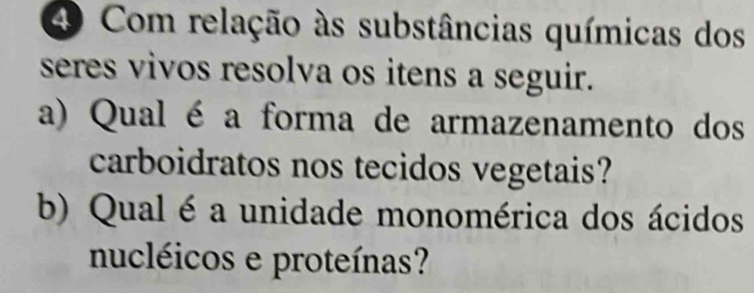 Com relação às substâncias químicas dos 
seres vivos resolva os itens a seguir. 
a) Qual é a forma de armazenamento dos 
carboidratos nos tecidos vegetais? 
b) Qual é a unidade monomérica dos ácidos 
nucléicos e proteínas?