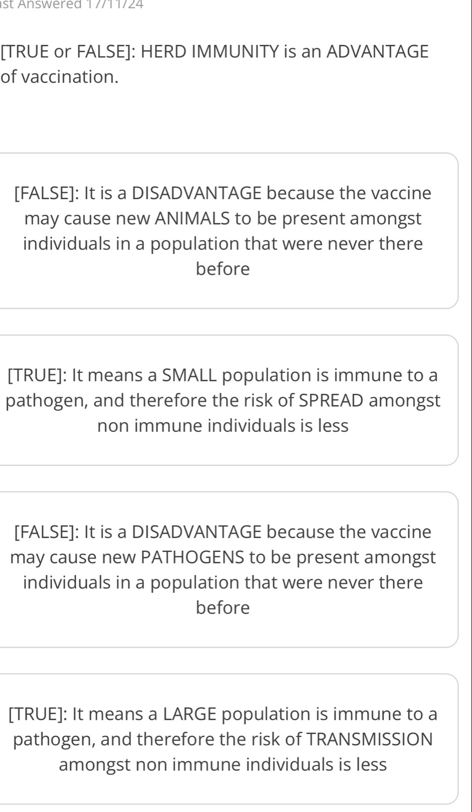 st Answered 1 //11/24
[TRUE or FALSE]: HERD IMMUNITY is an ADVANTAGE
of vaccination.
[FALSE]: It is a DISADVANTAGE because the vaccine
may cause new ANIMALS to be present amongst
individuals in a population that were never there
before
[TRUE]: It means a SMALL population is immune to a
pathogen, and therefore the risk of SPREAD amongst
non immune individuals is less
[FALSE]: It is a DISADVANTAGE because the vaccine
may cause new PATHOGENS to be present amongst
individuals in a population that were never there
before
[TRUE]: It means a LARGE population is immune to a
pathogen, and therefore the risk of TRANSMISSION
amongst non immune individuals is less