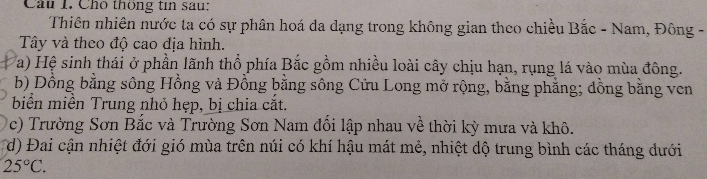 Cho thông tin sau: 
Thiên nhiên nước ta có sự phân hoá đa dạng trong không gian theo chiều Bắc - Nam, Đông - 
Tây và theo độ cao địa hình. 
a) Hệ sinh thái ở phần lãnh thổ phía Bắc gồm nhiều loài cây chịu hạn, rụng lá vào mùa đông. 
b) Đồng bằng sông Hồng và Đồng bằng sông Cửu Long mở rộng, bằng phẳng; đồng bằng ven 
biển miền Trung nhỏ hẹp, bị chia cắt. 
c) Trường Sơn Bắc và Trường Sơn Nam đối lập nhau về thời kỳ mưa và khô. 
(d) Đai cận nhiệt đới gió mùa trên núi có khí hậu mát mẻ, nhiệt độ trung bình các tháng dưới
25°C.