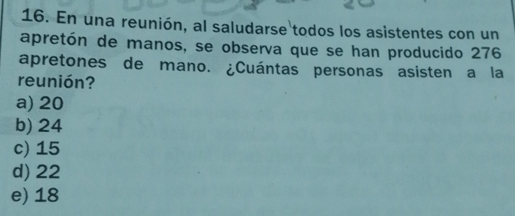 En una reunión, al saludarse todos los asistentes con un
apretón de manos, se observa que se han producido 276
apretones de mano. ¿Cuántas personas asisten a la
reunión?
a) 20
b) 24
c) 15
d) 22
e) 18