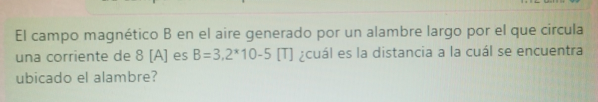 El campo magnético B en el aire generado por un alambre largo por el que circula 
una corriente de 8 [A] es B=3,2^*10-5 [T] ¿cuál es la distancia a la cuál se encuentra 
ubicado el alambre?