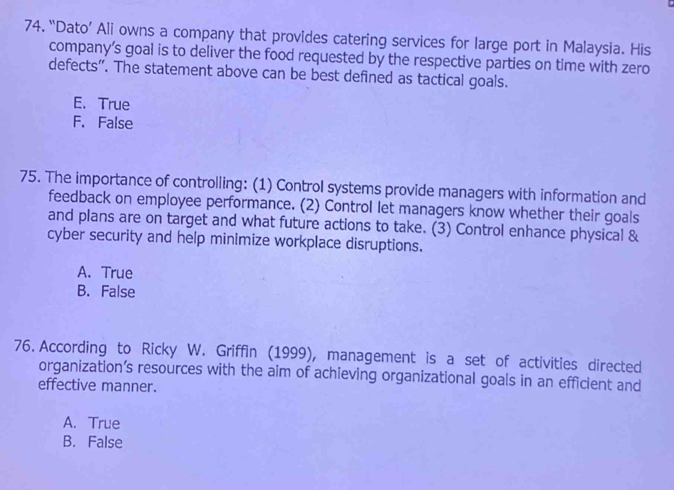 “Dato’ Ali owns a company that provides catering services for large port in Malaysia. His
company’s goal is to deliver the food requested by the respective parties on time with zero
defects”. The statement above can be best defined as tactical goals.
E. True
F. False
75. The importance of controlling: (1) Control systems provide managers with information and
feedback on employee performance. (2) Control let managers know whether their goals
and plans are on target and what future actions to take. (3) Control enhance physical &
cyber security and help minimize workplace disruptions.
A. True
B. False
76. According to Ricky W. Griffin (1999), management is a set of activities directed
organization’s resources with the aim of achieving organizational goals in an efficient and
effective manner.
A. True
B. False