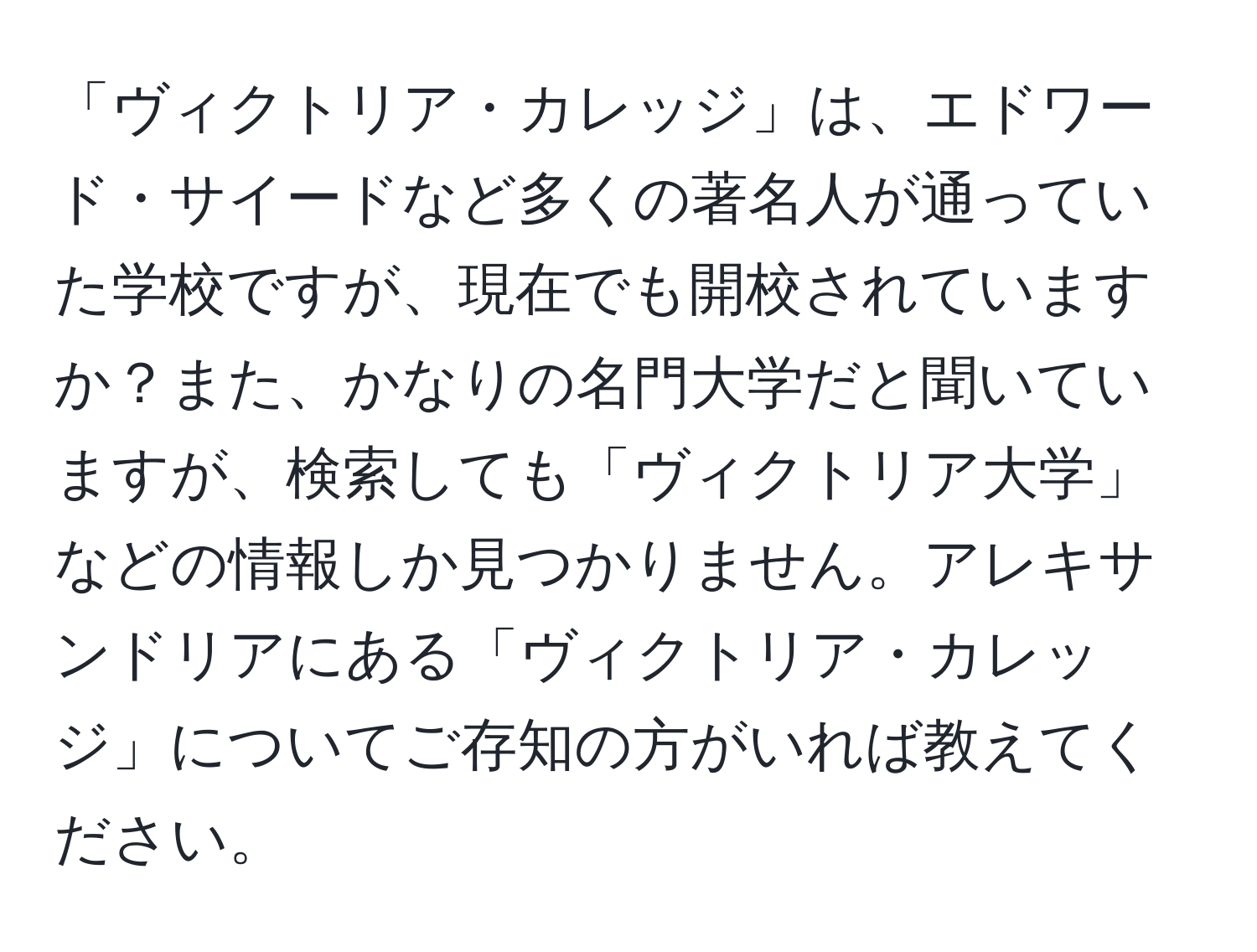 「ヴィクトリア・カレッジ」は、エドワード・サイードなど多くの著名人が通っていた学校ですが、現在でも開校されていますか？また、かなりの名門大学だと聞いていますが、検索しても「ヴィクトリア大学」などの情報しか見つかりません。アレキサンドリアにある「ヴィクトリア・カレッジ」についてご存知の方がいれば教えてください。