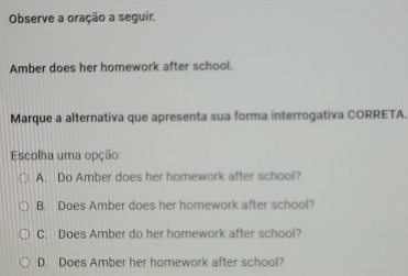 Observe a oração a seguir.
Amber does her homework after school.
Marque a alternativa que apresenta sua forma interrogativa CORRETA.
Escolha uma opção
A. Do Amber does her homework after school?
B. Does Amber does her homework after school?
C. Does Amber do her homework after school?
D. Does Amber her homework after school?