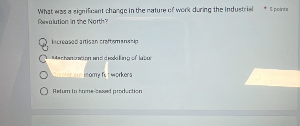 What was a significant change in the nature of work during the Industrial 5 points
Revolution in the North?
Increased artisan craftsmanship
Mechanization and deskilling of labor
Greater autonomy for workers
Return to home-based production