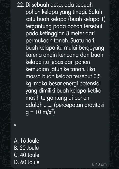 Di sebuah desa, ada sebuah
pohon kelapa yang tinggi. Salah
satu buah kelapa (buah kelapa 1)
tergantung pada pohon tersebut
pada ketinggian 8 meter dari
permukaan tanah. Suatu hari,
buah kelapa itu mulai bergoyang
karena angin kencang dan buah
kelapa itu lepas dari pohon
kemudian jatuh ke tanah. Jika
massa buah kelapa tersebut 0,5
kg, maka besar energi potensial
yang dimiliki buah kelapa ketika
masih tergantung di pohon
adalah ....... (percepatan gravitasi
g=10m/s^2)
*
A. 16 Joule
B. 20 Joule
C. 40 Joule
D. 60 Joule
8:40 am