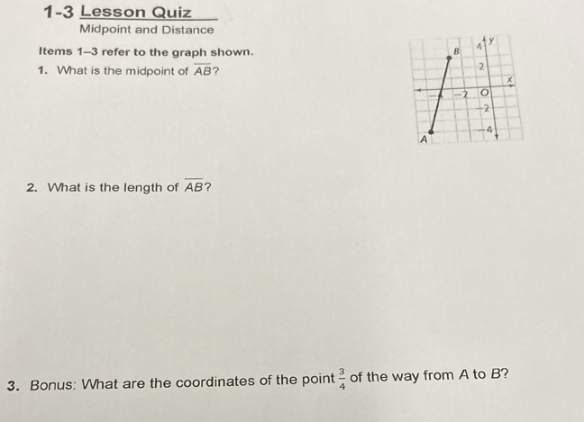 1-3 Lesson Quiz 
Midpoint and Distance 
Items 1-3 refer to the graph shown. 
1. What is the midpoint of overline AB ? 
2. What is the length of overline AB ? 
3. Bonus: What are the coordinates of the point  3/4  of the way from A to B?