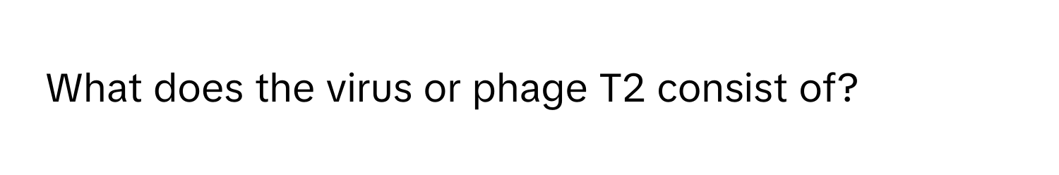 What does the virus or phage T2 consist of?