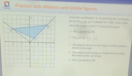 Practice with dilations and similar figures.
A has the coordinates (-4,3) and B has the coordinates
(4,4), ifD_O,1/2(x,y ) is a dilation of △ ABC what is true
about the image △ ABC? Check all that apply.
is parallel to overline AB.
overline AB
D_1 D 7ίx,
g)=( 1/2 x, 1/2 y)
fram A to the origin. The distance from.A' to the orgin is half the distance
The vertices of the image are farther from the origin
than those of the pre-image.
A'B' is greater than AB.