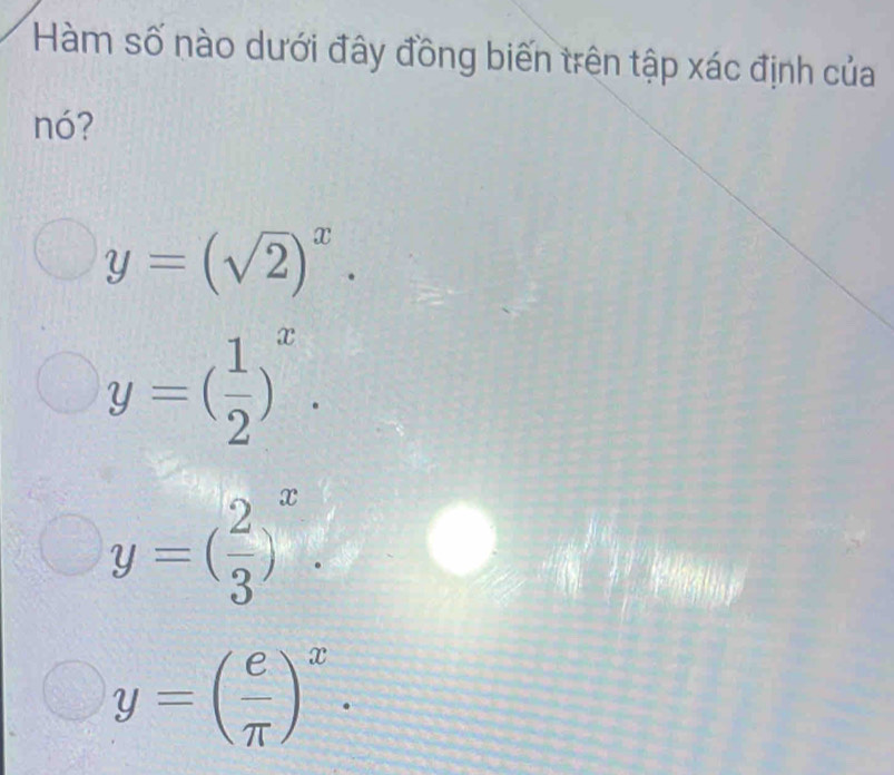 Hàm số nào dưới đây đồng biến trên tập xác định của
nó?
y=(sqrt(2))^x.
y=( 1/2 )^x.
y=( 2/3 )^x.
y=( e/π  )^x.