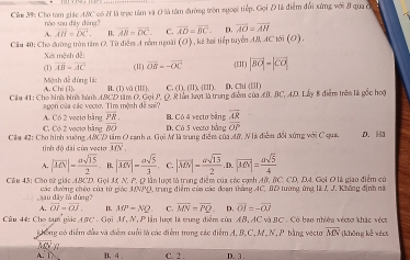 IC ó # là trực tâm và O là tâm đường tròn ngoại tiếp. Gọi Đ là điểm đổi xứng với 8 qua có
Củm 39: Cho tom giác nào sau dāy dēng? C. overline AD=overline BC D. overline AO=overline AH
A. overline AH=overline DC. B. overline AB=overline DC
Câu 40: Cho đường tròn tâm O. Từ điễm A nằm ngoài (O) , kê hai tiếp tuyển AB, AC tới (O).
Xét mệnh đễ:
(1) overline AB=overline AC (II) overline OB=-overline OC (II) |vector BO|=|vector CO|
Mệnh đề đùng là:  và (III ). C. (I111II).(111) D. Chi (Ⅲ)
A Clit(l). .0
Cầu 41: Cho hình bình hành ABCD tâm O. Gọi P, Q, Rhàn lượt là trung điểm của AB. BC, AD. Lấy 8 điểm trên là gốc hoặ
yon của các vecto. Tim mệnh đề sa''
overline PR
A. Có 2 vecto bằng C. Có 2 vecio bằng 80 D. Có 5 vecto bằng B. Có 4 vecto bằng overline AR
overline OP
Cila 42: Cho hình vuởng A&CD tâm O canh a. Gọi M là trung điễm của Mử, Nhà điễm đổi xứng với C qua. D. H5
tính độ dài củn vecto overline MN,
A. |overline MN|- asqrt(15)/2  B. |overline MN|= asqrt(5)/3  C. |vector MN|- asqrt(13)/2 . D. |overline MN|= asqrt(5)/4 
Câu 45: Cho từ giác ABCD. Gọi M N. P. Q lần lượi là trung điểm của các cạnh A&, &C. CD, D4. Gọi O là giao điểm củ
sau dây lù đùng?  các đường chéo của từ giác MNPQ, trung điểm của các đoạn thắng AC, BD tượng ứng là J, J. Không định nà
A. overline OI=overline OJ 16, MP=NQ C. overline MN=overline PQ D. overline OI=-overline OJ
Cầu 44: Cho tựn giác ABC . Gọi M, N, P lần lượt là trung điểm của AB, AC và BC . Có bao nhiêu véctơ khác véct
không có điểm đầu và điểm cuối là các điểm trong các điểm A, B,C, M. N, P. bằng vecto overline MN * (không kế wéet
overline ACY C. 2 . D. 3 .
A. 1. B. 4