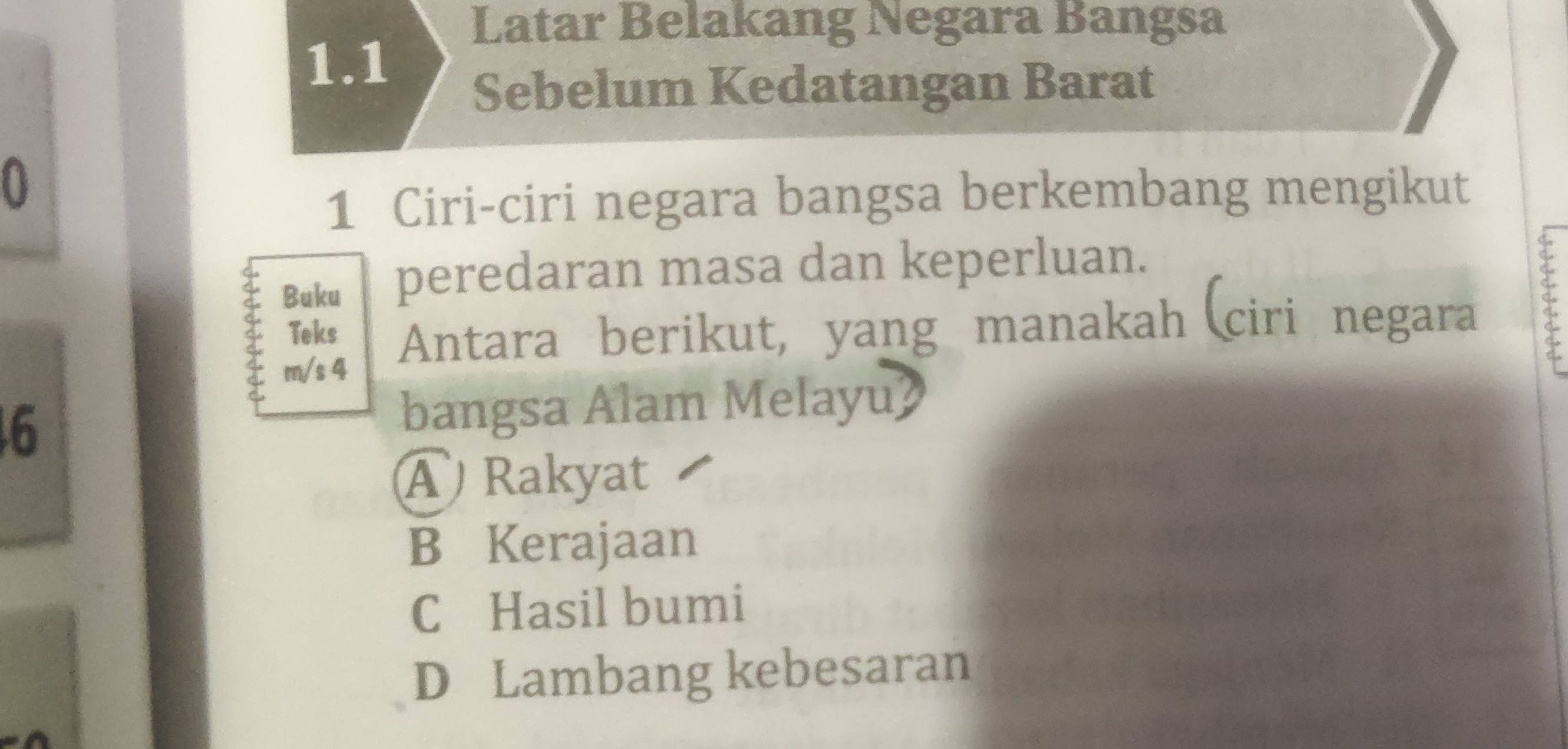 Latar Belakang Negara Bangsa
1.1
Sebelum Kedatangan Barat
0
1 Ciri-ciri negara bangsa berkembang mengikut
Buku peredaran masa dan keperluan.
m/s 4 Antara berikut, yang manakah (ciri negara C
Teks
6
bangsa Alam Melayu?
A ) Rakyat
B Kerajaan
C Hasil bumi
D Lambang kebesaran