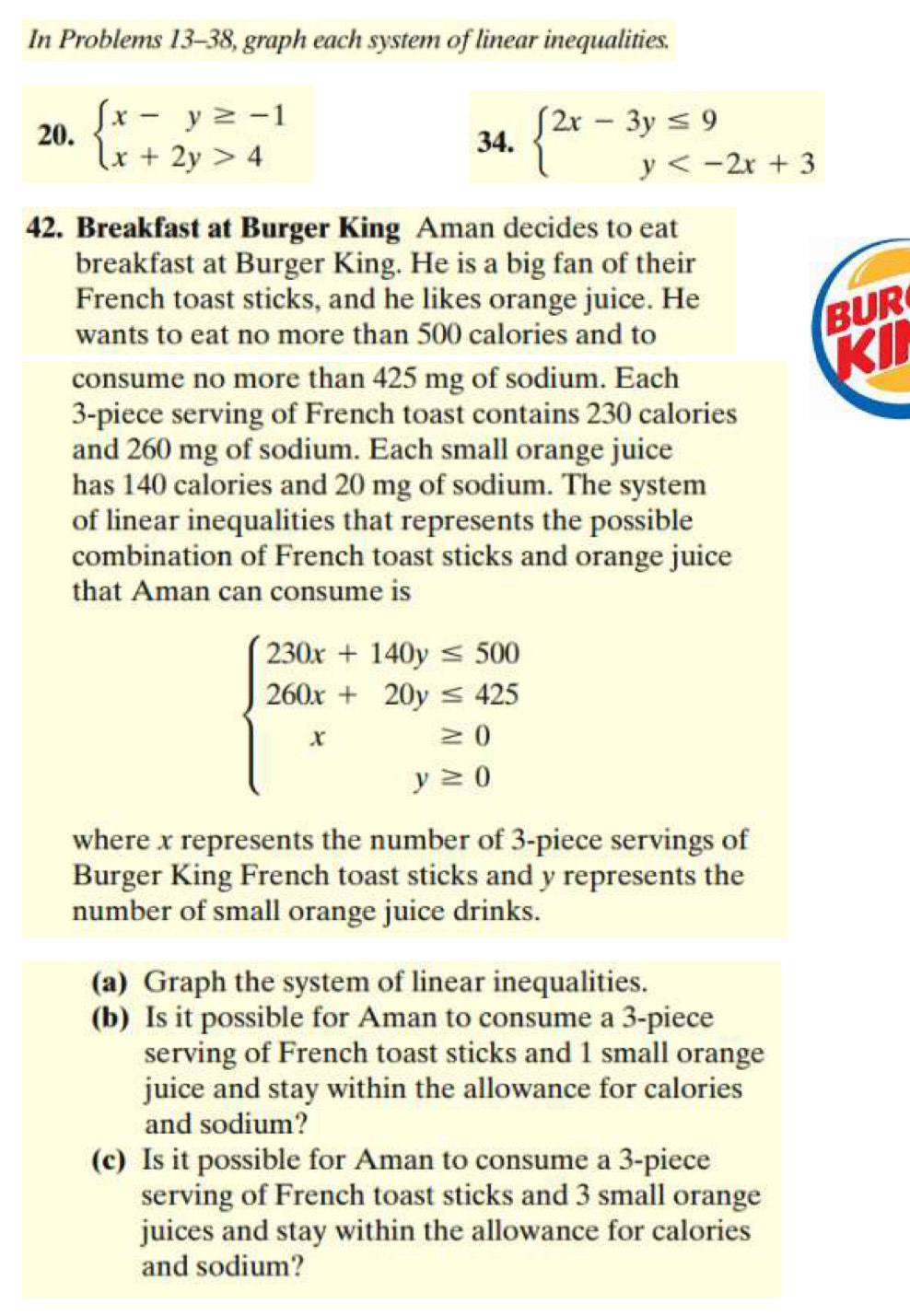 In Problems 13-38, graph each system of linear inequalities.
20. beginarrayl x-y≥ -1 x+2y>4endarray. 34. beginarrayl 2x-3y≤ 9 y
42. Breakfast at Burger King Aman decides to eat
breakfast at Burger King. He is a big fan of their
French toast sticks, and he likes orange juice. He
wants to eat no more than 500 calories and to
BUR
consume no more than 425 mg of sodium. Each
Kil
3 -piece serving of French toast contains 230 calories
and 260 mg of sodium. Each small orange juice
has 140 calories and 20 mg of sodium. The system
of linear inequalities that represents the possible
combination of French toast sticks and orange juice
that Aman can consume is
beginarrayl 230x+140y≤ 500 260x+20y≤ 425 x≥ 0 y≥ 0endarray.
where x represents the number of 3 -piece servings of
Burger King French toast sticks and y represents the
number of small orange juice drinks.
(a) Graph the system of linear inequalities.
(b) Is it possible for Aman to consume a 3 -piece
serving of French toast sticks and 1 small orange
juice and stay within the allowance for calories
and sodium?
(c) Is it possible for Aman to consume a 3 -piece
serving of French toast sticks and 3 small orange
juices and stay within the allowance for calories
and sodium?