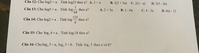 Cho log 2=a. Tính log 25 theo a? A. 2+a B. 2(2+3a) C. 2(1-a) D. 3(5-2a)
Câu 13: Cho log 5=a. Tính log  1/64  theo a? A. 2+5a B. 1-6a C. 4-3a D. 6(a-1)
Câu 14: Cho log 2=a. Tính log  125/4  theo a?
Câu 15: Cho log _26=a. Tính log _318 theo a?
Câu 16: Cho log _25=a, log _35=b. Tính log _65 theo a và b?