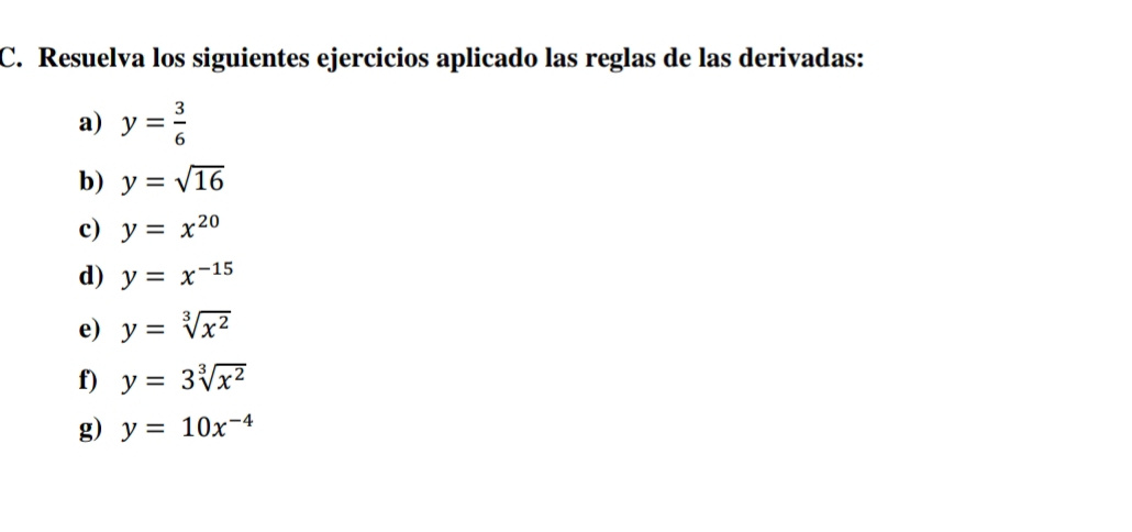 Resuelva los siguientes ejercicios aplicado las reglas de las derivadas: 
a) y= 3/6 
b) y=sqrt(16)
c) y=x^(20)
d) y=x^(-15)
e) y=sqrt[3](x^2)
f) y=3sqrt[3](x^2)
g) y=10x^(-4)