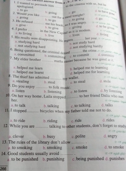 correct answer from a , b , co a .
1. I wanted to persuade him _to the cinema with us, but he
apologized.
t
a. to go b. going c. go
d. to have gone
2. Would you like a.going_
out for a meal tonight? it - 1? twll ty - tine
b.to go c. to going d.go
3. He refused
_me his book, so I was angry. 1 - TP  S6 ·
a. give ·
4. I prefer _b. to give c.giving d.to be given
in the New Capital as it is modem.
a. to living b.live c.lives d. living
5. His results were disappointing. He regrets_
last year, it t hased
a. studying hard
b.not study hard
c. not studying hard d.not studying hardly
6. Being questioned, the criminal denied _the crime it te oaahis d. commits
a. committed b.committing c. to commit
7. My elder brother_
maths easier because he was good at it.
t 
= 1 plEs
a. helped me learn b. helped me to learning
c. helped me learnt d helped me for learning
8. The thief has admitted _my wallet. (f - fF chusl āugit
a. stealing b. steal c.to steal d. stole
9. Do you enjoy _to folk music.
(t+ tr &jpel - ajpd
a. listen b. listening c. to listen d.by listening
10. On her way home, Laila stopped _to her friend Dalia who met
her.
( 1 - 1 1º bisllia = blys
a. to talk b. talking c. to talking d.talks
11. I stopped _bicycles when my father told me not to do.
b
a. to ride b. riding c . ride d.rides
12. While you are _talking to other students, don’t forget to study
a.clever b. busy c . polite d.angry
13. The rules of the library don’t allow _  
a. to smoking b . smoking c. smoke d. to smoke
14. Good students usually avoid _.   
a. to be punished b. punishing c. being punished d.punishes
266