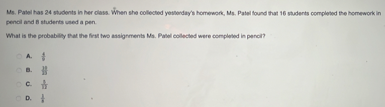 Ms. Patel has 24 students in her class. When she collected yesterday's homework, Ms. Patel found that 16 students completed the homework in
pencil and 8 students used a pen.
What is the probability that the first two assignments Ms. Patel collected were completed in pencil?
A.  4/9 
B.  10/23 
C.  5/12 
D.  1/8 