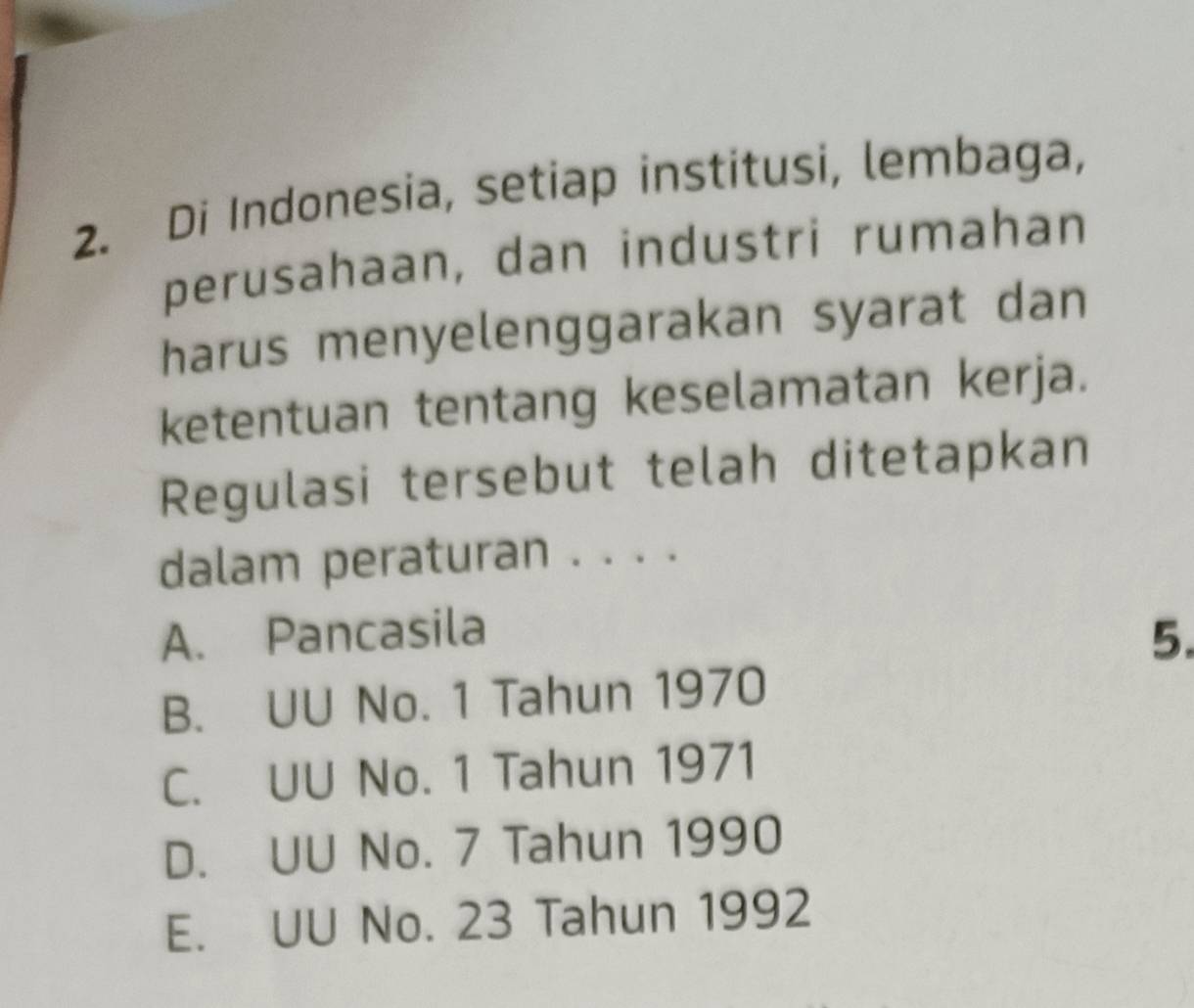 Di Indonesia, setiap institusi, lembaga,
perusahaan, dan industri rumahan
harus menyelenggarakan syarat dan
ketentuan tentang keselamatan kerja.
Regulasi tersebut telah ditetapkan
dalam peraturan . . . .
A. Pancasila 5.
B. UU No. 1 Tahun 1970
C. UU No. 1 Tahun 1971
D. UU No. 7 Tahun 1990
E. UU No. 23 Tahun 1992