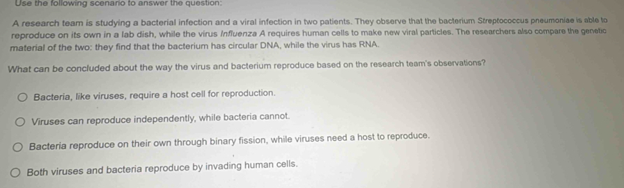 Use the following scenario to answer the question:
A research team is studying a bacterial infection and a viral infection in two patients. They observe that the bacterium Streptococcus pneumoniae is able to
reproduce on its own in a lab dish, while the virus Influenza A requires human cells to make new viral particles. The researchers also compare the genetic
material of the two: they find that the bacterium has circular DNA, while the virus has RNA.
What can be concluded about the way the virus and bacterium reproduce based on the research team's observations?
Bacteria, like viruses, require a host cell for reproduction.
Viruses can reproduce independently, while bacteria cannot.
Bacteria reproduce on their own through binary fission, while viruses need a host to reproduce.
Both viruses and bacteria reproduce by invading human cells.