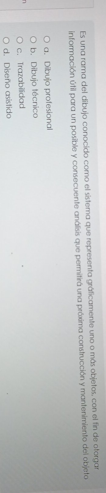 Es una rama del dibujo conocido como el sistema que representa gráficamente uno o más objetos, con el fin de otorgar
información útil para un posible y consecuente análisis que permitirá una próxima construcción y mantenimiento del objeto
a. Dibujo profesional
b. Dibujo técnico
n
c. Trazabilidad
d. Diseño asistido