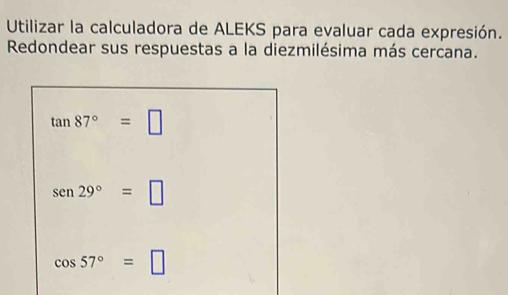 Utilizar la calculadora de ALEKS para evaluar cada expresión. 
Redondear sus respuestas a la diezmilésima más cercana.
tan 87°=□
sen29°=□
cos 57°=□