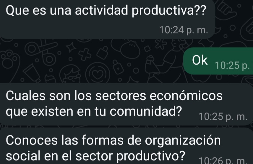 Que es una actividad productiva??
10:24 p. m.
Ok 10:25 p.
Cuales son los sectores económicos
que existen en tu comunidad? 10:25 p. m.
Conoces las formas de organización
social en el sector productivo? 10:26 D. m.