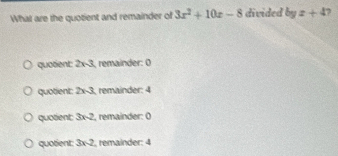 What are the quotient and remainder of 3x^2+10x-8 divided byz+4 2
quotient: 2x-3, remainder: 0
quotient: 2* 3 remainder: 4
quotient: 3* 2 , remainder: Ö
quotient: 3* 2 remainder: 4