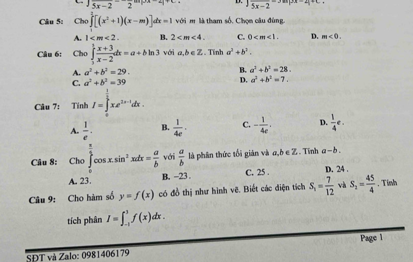 C overline 5x-22^-
D. beginarrayr ∈t 5x-2-3m|3x-2|+C.
Câu 5: Cho ∈tlimits _1^(2[(x^2)+1)(x-m)]dx=1 với m là tham số. Chọn câu đúng.
A. 1 B. 2 C. 0 D. m<0.
Câu 6: Cho ∈tlimits _3^(5frac x+3)x-2dx=a+bln 3 với a,b∈ Z. Tính a^2+b^2.
A. a^2+b^2=29. B. a^2+b^2=28.
C. a^2+b^2=39 D. a^2+b^2=7.
Câu 7: finhI=∈tlimits _0^((frac 1)2)xe^(2x-1)dx.
A.  1/e .  1/4e · - 1/4e . D.  1/4 e.
B.
C.
Câu 8: Cho∈tlimits _0^((frac π)6)cos x.sin^2xdx= a/b  với  a/b  là phân thức tối giản và a,b∈ Z. Tính a-b.
A. 23. B. -23 . C. 25 .
D. 24 .
Câu 9: Cho hàm số y=f(x) có đồ thị như hình vẽ. Biết các diện tích S_1= 7/12  và S_2= 45/4 . Tính
tích phân I=∈t _(-1)^3f(x)dx.
Page 1
SĐT và Zalo: 0981406179