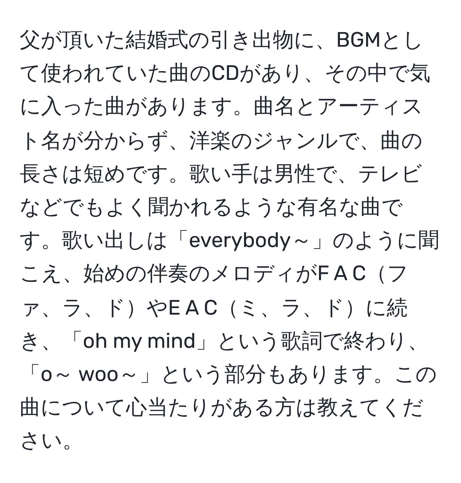 父が頂いた結婚式の引き出物に、BGMとして使われていた曲のCDがあり、その中で気に入った曲があります。曲名とアーティスト名が分からず、洋楽のジャンルで、曲の長さは短めです。歌い手は男性で、テレビなどでもよく聞かれるような有名な曲です。歌い出しは「everybody～」のように聞こえ、始めの伴奏のメロディがF A Cファ、ラ、ドやE A Cミ、ラ、ドに続き、「oh my mind」という歌詞で終わり、「o～ woo～」という部分もあります。この曲について心当たりがある方は教えてください。