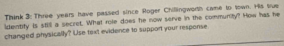 Think 3: Three years have passed since Roger Chillingworth came to town. His true 
identity is still a secret. What role does he now serve in the community? How has he 
changed physically? Use text evidence to support your response.