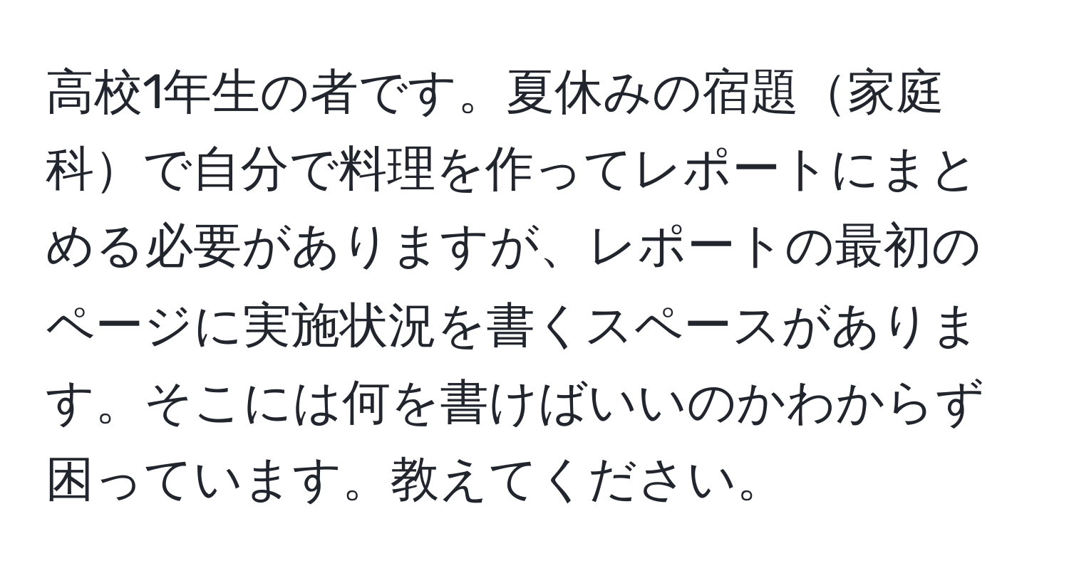 高校1年生の者です。夏休みの宿題家庭科で自分で料理を作ってレポートにまとめる必要がありますが、レポートの最初のページに実施状況を書くスペースがあります。そこには何を書けばいいのかわからず困っています。教えてください。