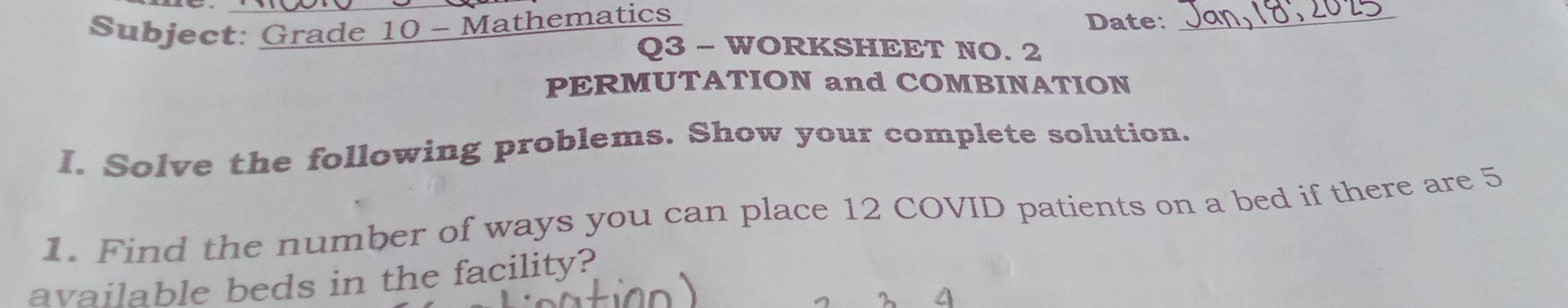 Subject: Grade 10 - Mathematics 
Date:_ 
Q3 - WORKSHEET NO. 2 
PERMUTATION and COMBINATION 
I. Solve the following problems. Show your complete solution. 
1. Find the number of ways you can place 12 COVID patients on a bed if there are 5
available beds in the facility?