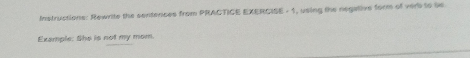 Instructions: Rewrite the sentences from PRACTICE EXERCISE - 1, using the negative form of verb to be. 
Example: She is not my mom.