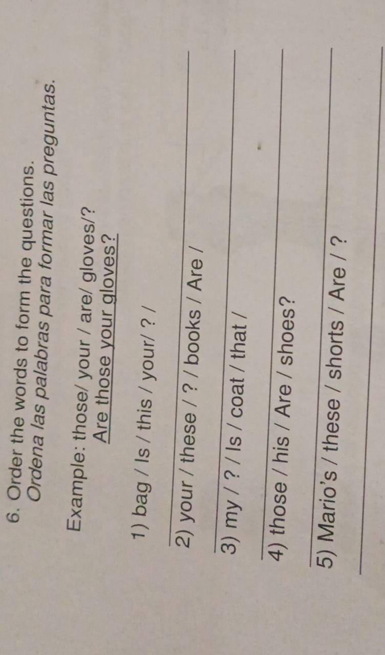 Order the words to form the questions. 
Ordena las palabras para formar las preguntas. 
Example: those/ your / are/ gloves/? 
Are those your gloves? 
1) bag / Is / this / your/ ? / 
_ 
2) your / these / ? / books / Are / 
_ 
3) my / ? / Is / coat / that / 
_ 
4) those / his / Are / shoes? 
_ 
5) Mario's / these / shorts / Are / ? 
_