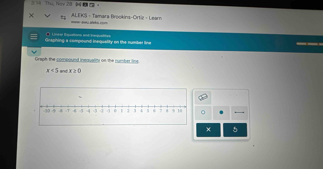 3:14 Thu, Nov 28 
× 
ALEKS - Tamara Brookins-Ortiz - Learn 
www-awu.aleks.com 
Linear Equations and Inequalities 
Graphing a compound inequality on the number line 
Graph the compound inequality on the number line.
x<5</tex> and X≥ 0
。 
×