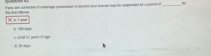 If you are convicted of underage possession of alcohol your license may be suspended for a period of_ for
the first offense.
×a. 1 year
b. 180 days
c. Until 21 years of age
d. 30 days