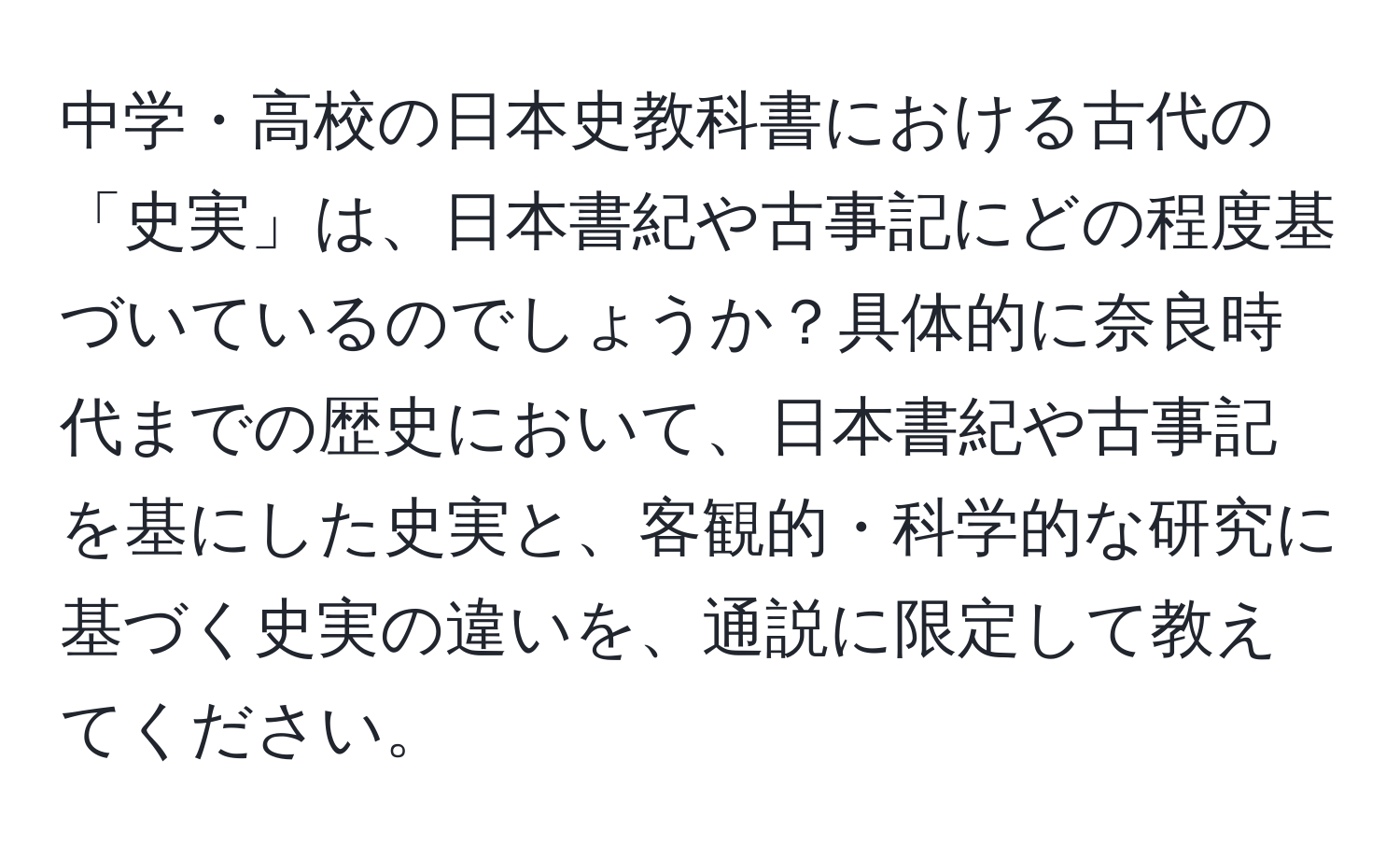 中学・高校の日本史教科書における古代の「史実」は、日本書紀や古事記にどの程度基づいているのでしょうか？具体的に奈良時代までの歴史において、日本書紀や古事記を基にした史実と、客観的・科学的な研究に基づく史実の違いを、通説に限定して教えてください。