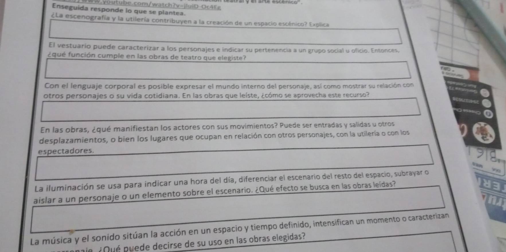 Enseguida responde lo que se plantea. 
¿La escenografía y la utilería contribuyen a la creación de un espacio escénico? Explica 
El vestuario puede caracterizar a los personajes e indicar su pertenencia a un grupo social u oficio. Entonces, 
fqué función cumple en las obras de teatro que elegiste? 
Con el lenguaje corporal es posible expresar el mundo interno del personaje, así como mostrar su relación con 
otros personajes o su vida cotidiana. En las obras que leíste, ¿cómo se aprovecha este recurso? 
. 
En las obras, ¿qué manifiestan los actores con sus movimientos? Puede ser entradas y salidas u otros 
desplazamientos, o bien los lugares que ocupan en relación con otros personajes, con la utilería o con los 
espectadores. 
G Srca 
La iluminación se usa para indicar una hora del día, diferenciar el escenario del resto del espacio, subrayar o 
aislar a un personaje o un elemento sobre el escenario. ¿Qué efecto se busca en las obras leídas? 
L 
La música y el sonido sitúan la acción en un espacio y tiempo definido, intensifican un momento o caracterizan 
n ¿ué puede decirse de su uso en las obras elegidas?