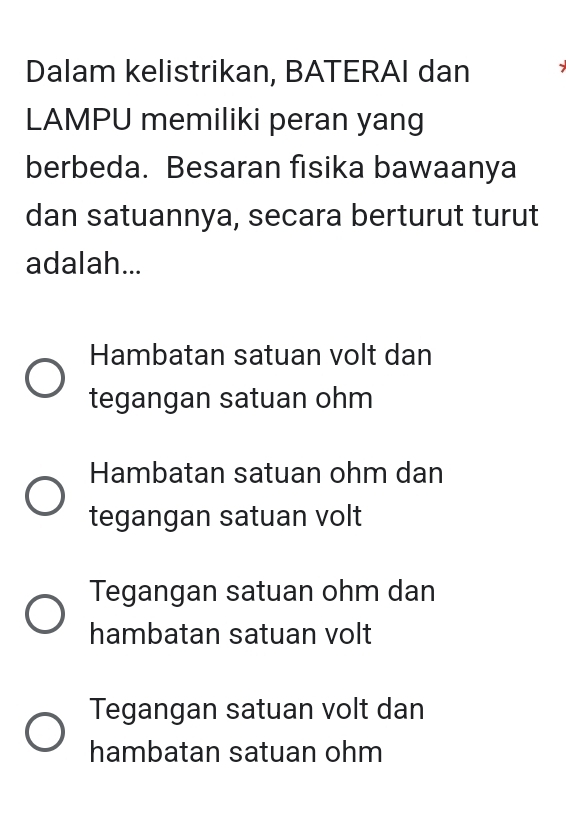 Dalam kelistrikan, BATERAI dan
LAMPU memiliki peran yang
berbeda. Besaran fisika bawaanya
dan satuannya, secara berturut turut
adalah...
Hambatan satuan volt dan
tegangan satuan ohm
Hambatan satuan ohm dan
tegangan satuan volt
Tegangan satuan ohm dan
hambatan satuan volt
Tegangan satuan volt dan
hambatan satuan ohm