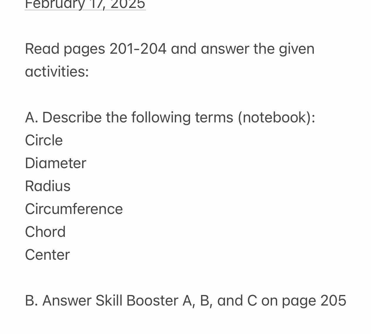 February 17, 2025 
Read pages 201-204 and answer the given 
activities: 
A. Describe the following terms (notebook): 
Circle 
Diameter 
Radius 
Circumference 
Chord 
Center 
B. Answer Skill Booster A, B, and C on page 205