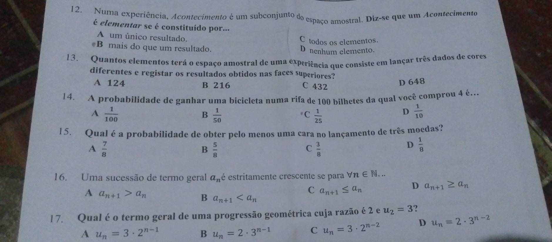 Numa experiência, Acontecimento é um subconjunto do espaço amostral. Diz-se que um Acontecimento
é elementar se é constituído por...
A um único resultado.
C todos os elementos.
B mais do que um resultado. D nenhum elemento.
13. Quantos elementos terá o espaço amostral de uma experiência que consiste em lançar três dados de cores
diferentes e registar os resultados obtidos nas faces superiores?
A 124 B 216 C 432
D 648
14. A probabilidade de ganhar uma bicicleta numa rifa de 100 bilhetes da qual você comprou 4 é.
A  1/100 
B  1/50 
C  1/25 
D  1/10 
15. Qual é a probabilidade de obter pelo menos uma cara no lançamento de três moedas?
A  7/8 
B  5/8 
C  3/8 
D  1/8 
16. Uma sucessão de termo geral a_n é estritamente crescente se para forall n∈ N... 
D a_n+1≥ a_n
A a_n+1>a_n
C a_n+1≤ a_n
B a_n+1
l 7. Qual é o termo geral de uma progressão geométrica cuja razão é 2 e u_2=3 ?
D u_n=2· 3^(n-2)
A u_n=3· 2^(n-1)
B u_n=2· 3^(n-1)
C u_n=3· 2^(n-2)