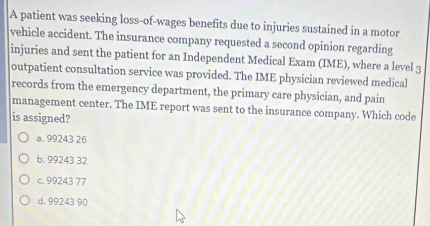 A patient was seeking loss-of-wages benefits due to injuries sustained in a motor
vehicle accident. The insurance company requested a second opinion regarding
injuries and sent the patient for an Independent Medical Exam (IME), where a level 3
outpatient consultation service was provided. The IME physician reviewed medical
records from the emergency department, the primary care physician, and pain
management center. The IME report was sent to the insurance company. Which code
is assigned?
a. 99243 26
b. 99243 32
c. 99243 77
d. 99243 90