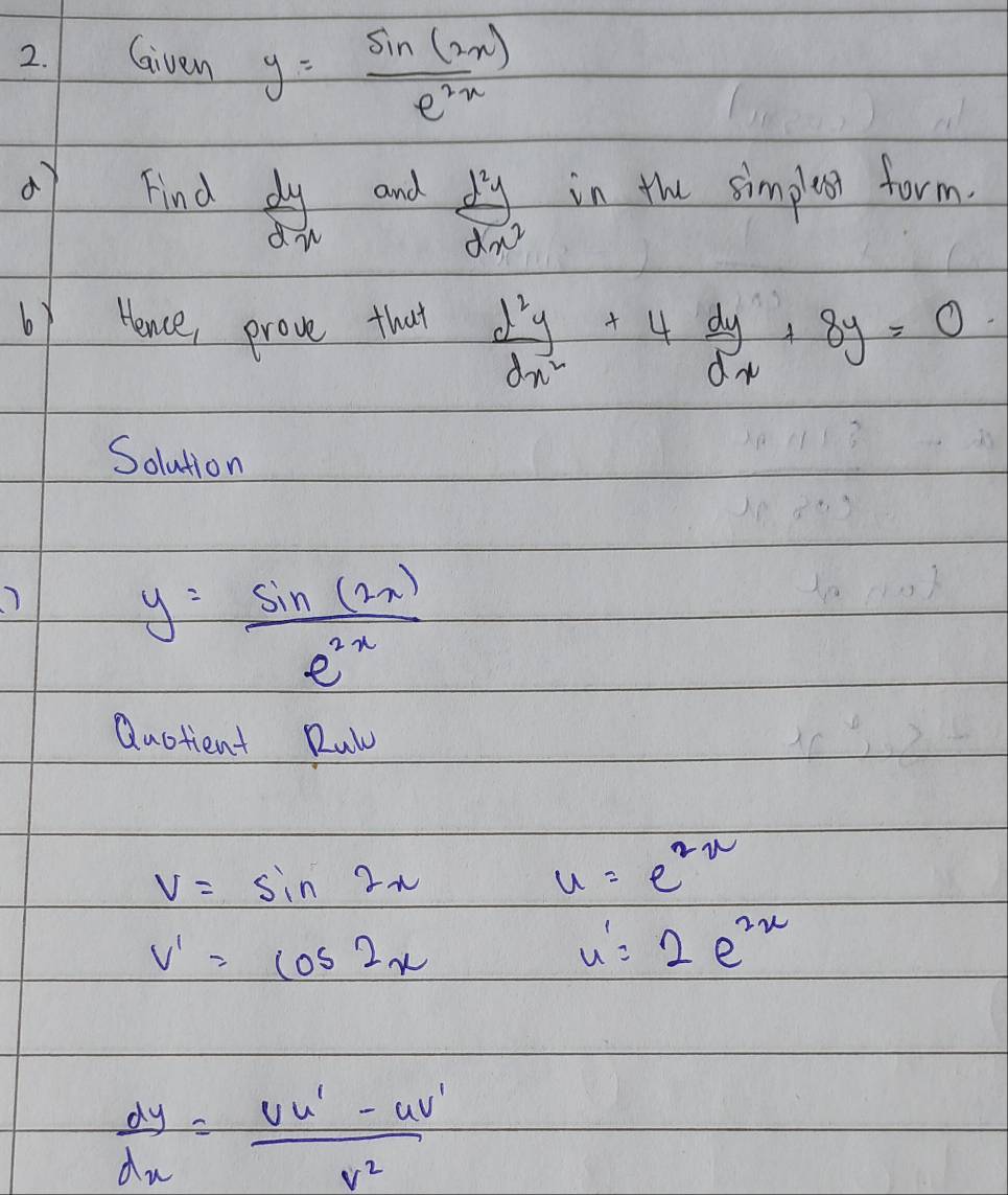 Given y= sin (2x)/e^(2x) 
Find  dy/dx  and  d^2y/dx^2  in the simplesr form. 
6y Hence, prove that  d^2y/dx^2 +4 dy/dx +8y=0
Solution
y= sin (2x)/e^(2x) 
Quotient Ruly
V=sin 2x
u=e^(2x)
v'=cos 2x
u'=2e^(2x)
 dy/dx = (vu'-uv')/v^2 