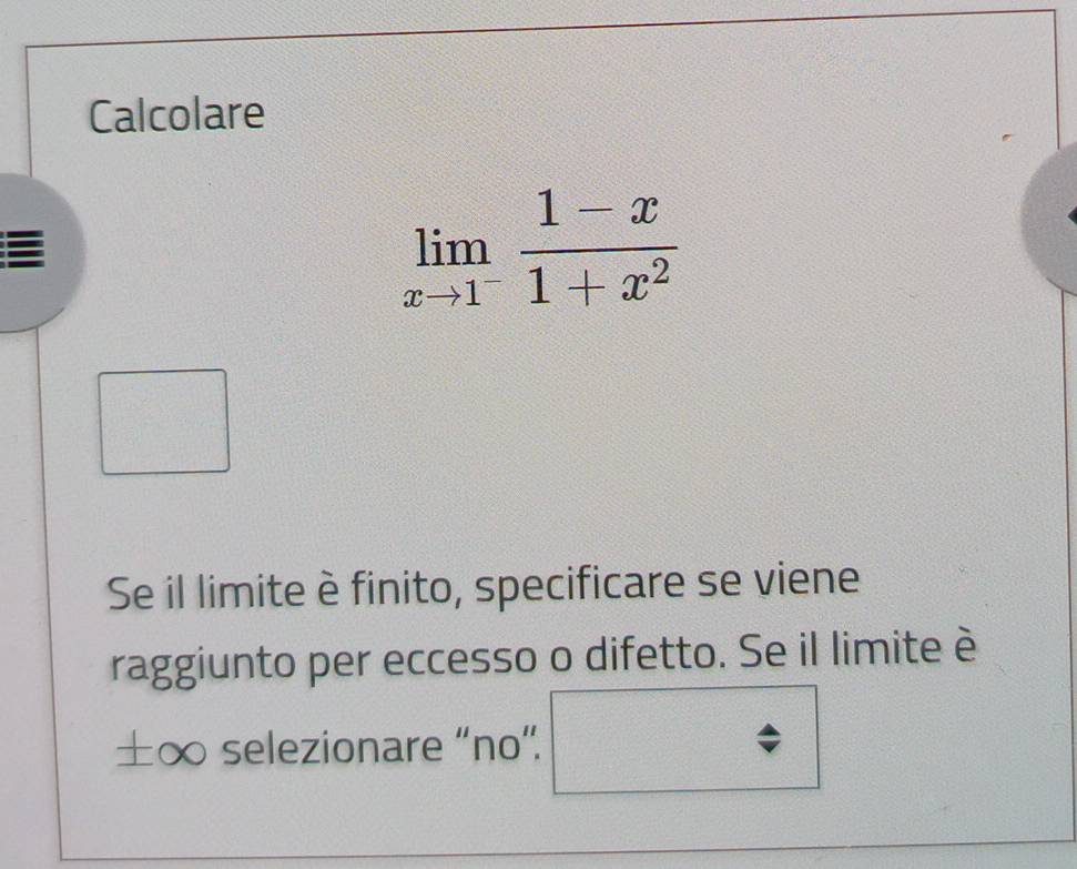 Calcolare
limlimits _xto 1^- (1-x)/1+x^2 
Se il limite è finito, specificare se viene 
raggiunto per eccesso o difetto. Se il limite è 
±∞ selezionare “no”.